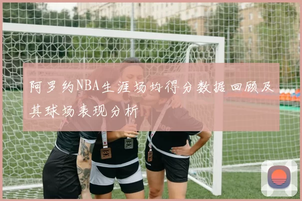 阿罗约NBA生涯场均得分数据回顾及其球场表现分析