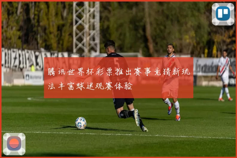 腾讯世界杯彩票推出赛事竞猜新玩法丰富球迷观赛体验