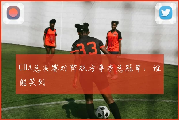CBA总决赛对阵双方争夺总冠军,谁能笑到