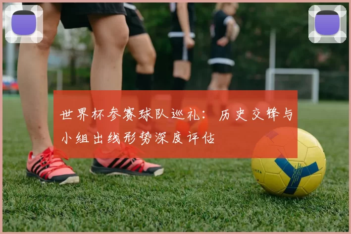 世界杯参赛球队巡礼:历史交锋与小组出线形势深度评估