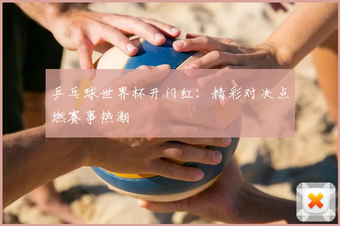 乒乓球世界杯开门红：精彩对决点燃赛事热潮