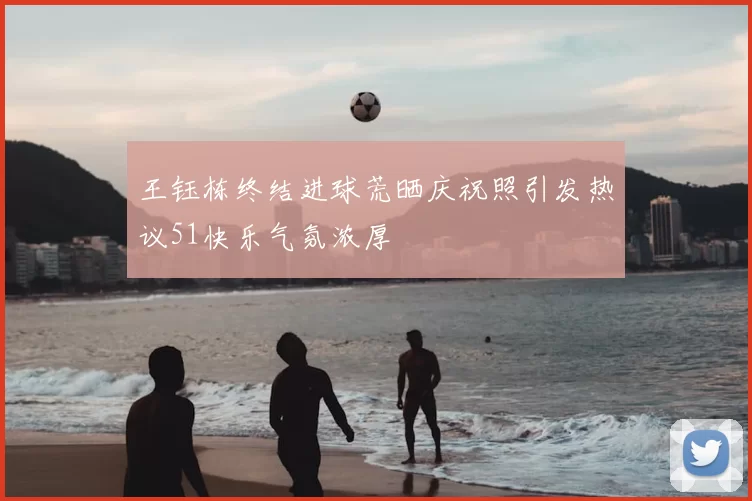 王钰栋终结进球荒晒庆祝照引发热议51快乐气氛浓厚