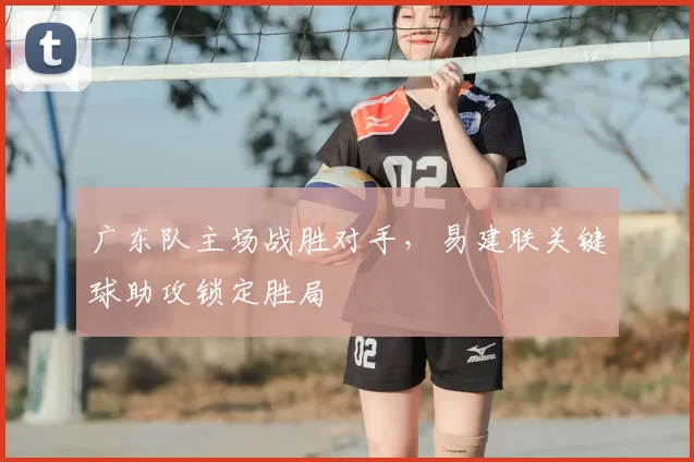 广东队主场战胜对手，易建联关键球助攻锁定胜局