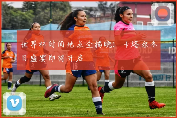 世界杯时间地点全揭晓：卡塔尔冬日盛宴即将开启
