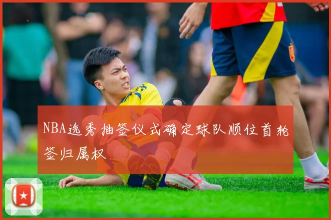 NBA选秀抽签仪式确定球队顺位首轮签归属权