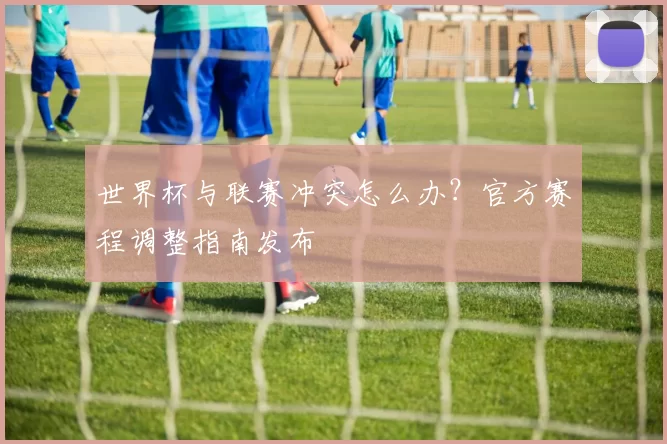 世界杯与联赛冲突怎么办?官方赛程调整指南发布
