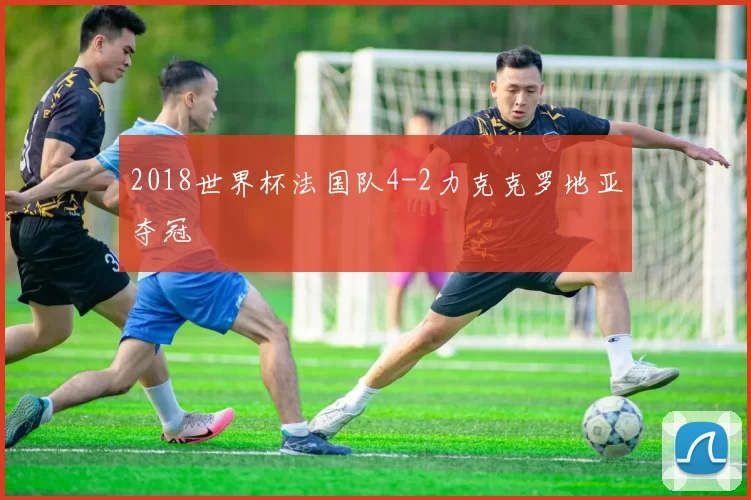 2018世界杯法国队4-2力克克罗地亚夺冠