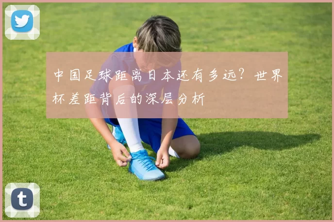中国足球距离日本还有多远?世界杯差距背后的深层分析