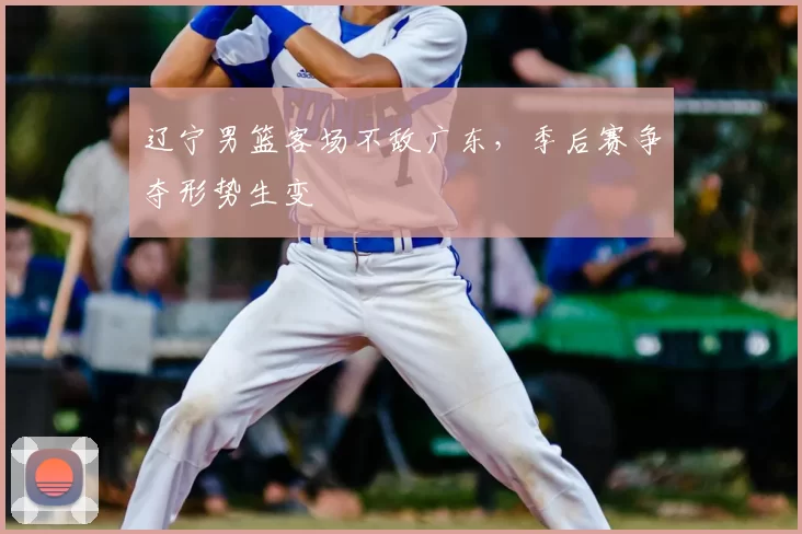 辽宁男篮客场不敌广东，季后赛争夺形势生变
