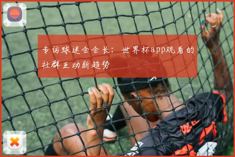 专访球迷会会长:世界杯app观看的社群互动新趋势
