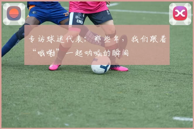 专访球迷代表:那些年,我们跟着“哦嘞”一起呐喊的瞬间