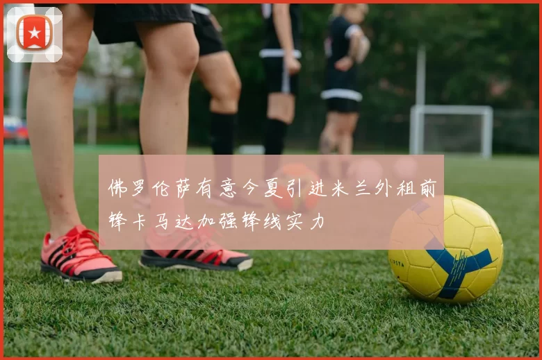 佛罗伦萨有意今夏引进米兰外租前锋卡马达加强锋线实力