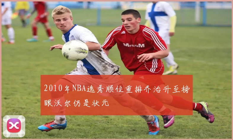 2010年NBA选秀顺位重排乔治升至榜眼沃尔仍是状元