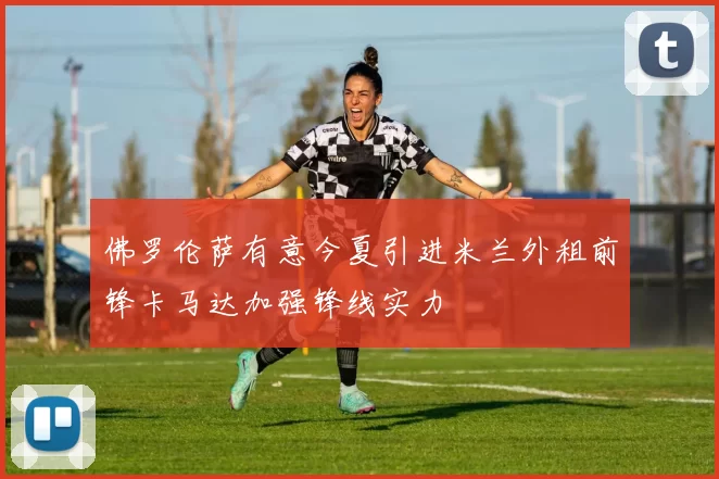 佛罗伦萨有意今夏引进米兰外租前锋卡马达加强锋线实力