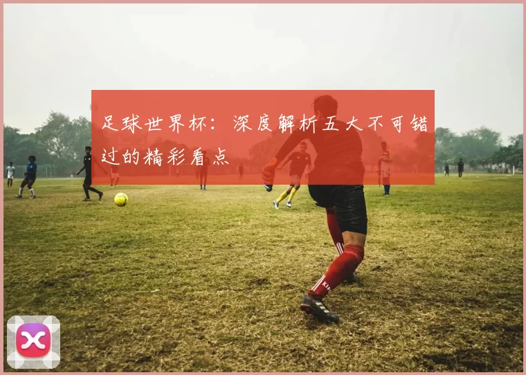 足球世界杯:深度解析五大不可错过的精彩看点