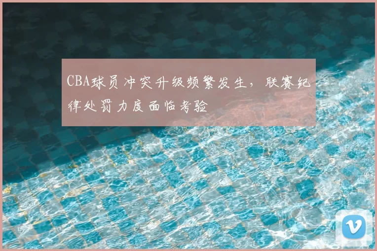CBA球员冲突升级频繁发生，联赛纪律处罚力度面临考验