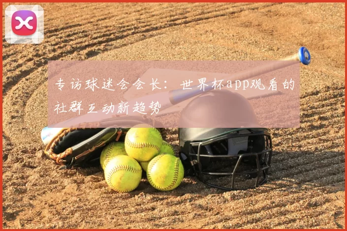 专访球迷会会长：世界杯app观看的社群互动新趋势
