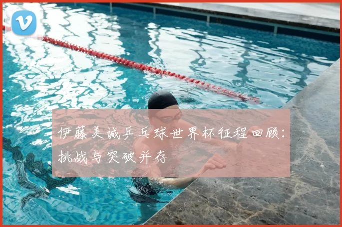 伊藤美诚乒乓球世界杯征程回顾:挑战与突破并存