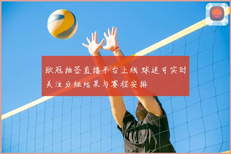 欧冠抽签直播平台上线 球迷可实时关注分组结果与赛程安排