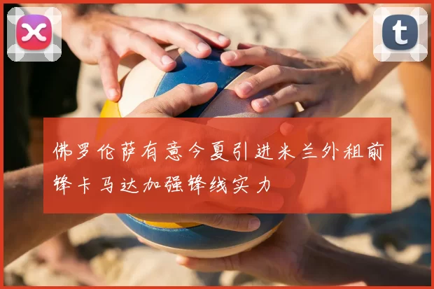 佛罗伦萨有意今夏引进米兰外租前锋卡马达加强锋线实力
