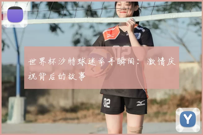 世界杯沙特球迷举手瞬间:激情庆祝背后的故事