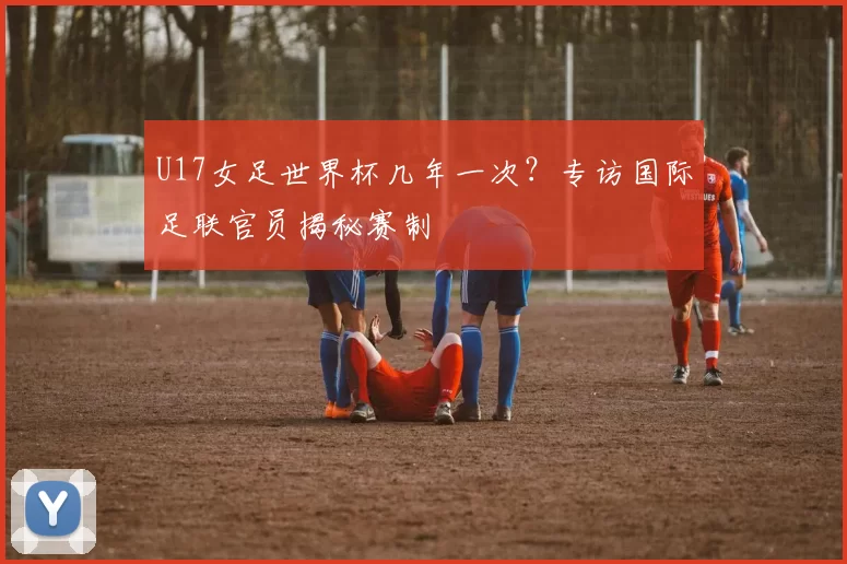 U17女足世界杯几年一次?专访国际足联官员揭秘赛制