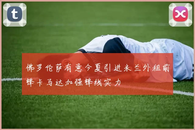 佛罗伦萨有意今夏引进米兰外租前锋卡马达加强锋线实力