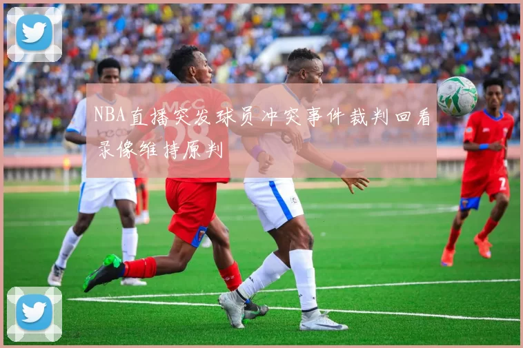 NBA直播突发球员冲突事件裁判回看录像维持原判