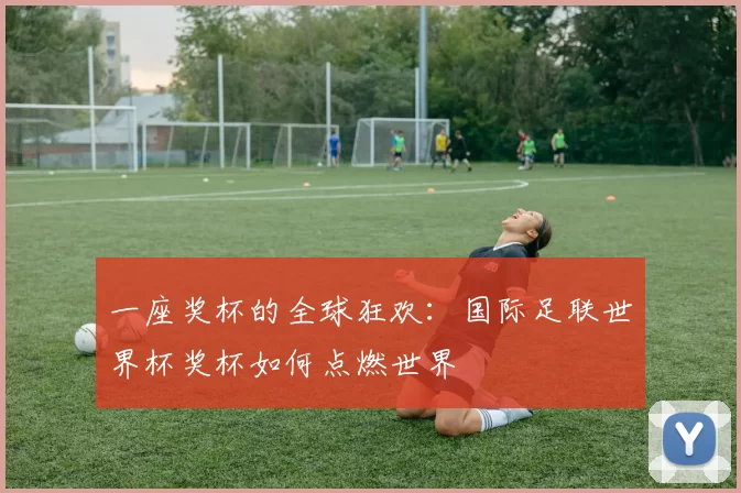 一座奖杯的全球狂欢：国际足联世界杯奖杯如何点燃世界