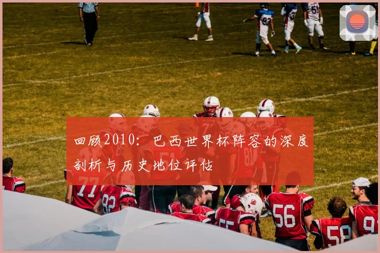 回顾2010:巴西世界杯阵容的深度剖析与历史地位评估