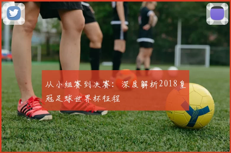 从小组赛到决赛：深度解析2018皇冠足球世界杯征程