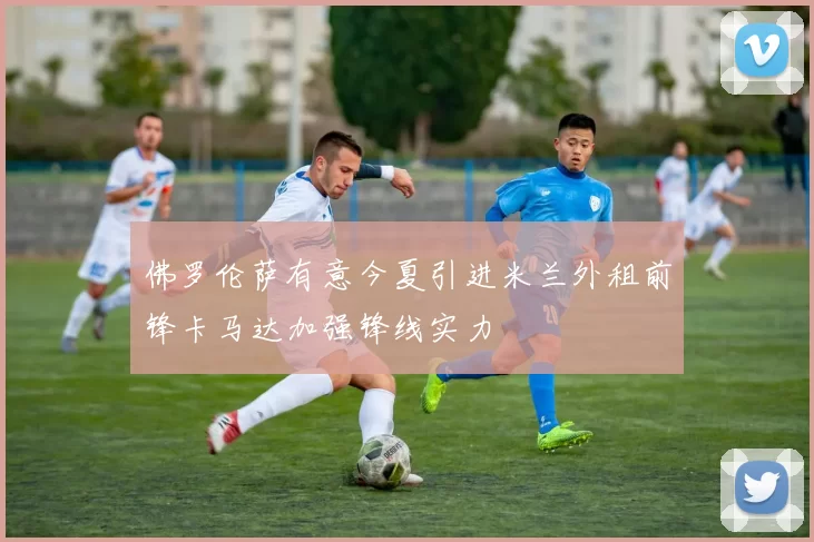佛罗伦萨有意今夏引进米兰外租前锋卡马达加强锋线实力