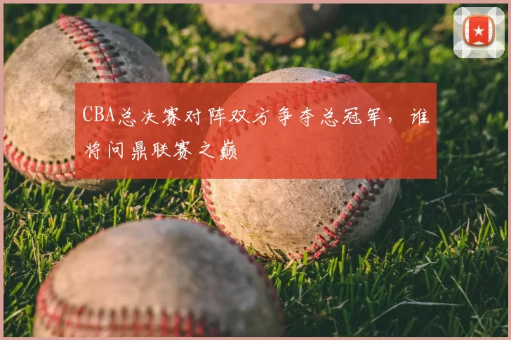 CBA总决赛对阵双方争夺总冠军，谁将问鼎联赛之巅