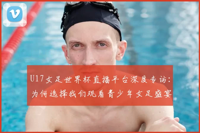 U17女足世界杯直播平台深度专访:为何选择我们观看青少年女足盛宴