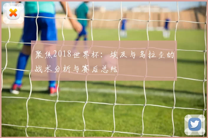 聚焦2018世界杯：埃及与乌拉圭的战术分析与赛后总结