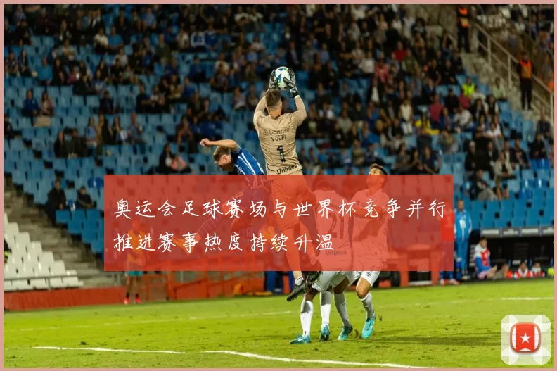 奥运会足球赛场与世界杯竞争并行推进赛事热度持续升温