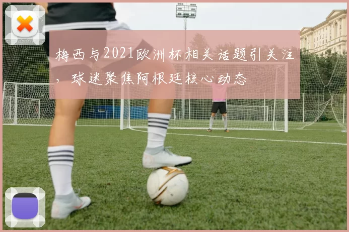 梅西与2021欧洲杯相关话题引关注，球迷聚焦阿根廷核心动态