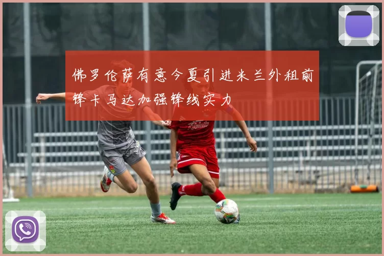 佛罗伦萨有意今夏引进米兰外租前锋卡马达加强锋线实力