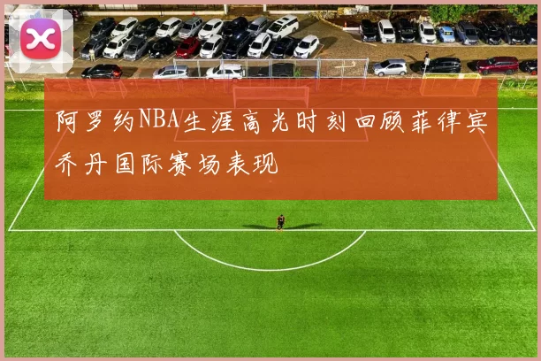 阿罗约NBA生涯高光时刻回顾菲律宾乔丹国际赛场表现