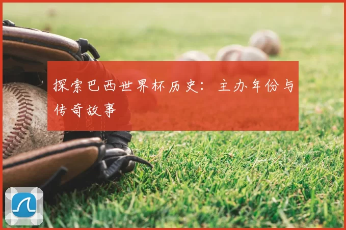 探索巴西世界杯历史:主办年份与传奇故事