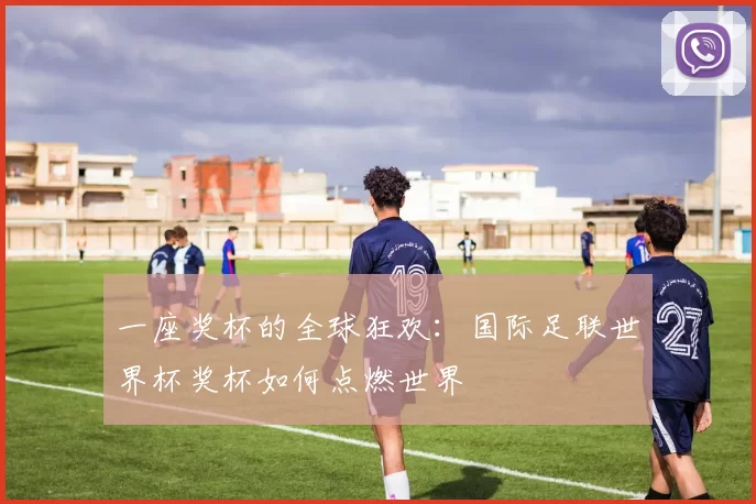 一座奖杯的全球狂欢：国际足联世界杯奖杯如何点燃世界