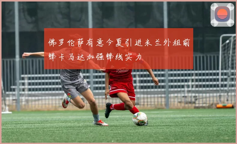 佛罗伦萨有意今夏引进米兰外租前锋卡马达加强锋线实力