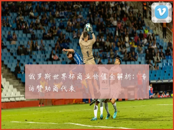 俄罗斯世界杯商业价值全解析:专访赞助商代表