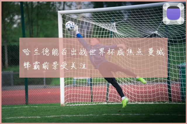 哈兰德能否出战世界杯成焦点 曼城锋霸前景受关注