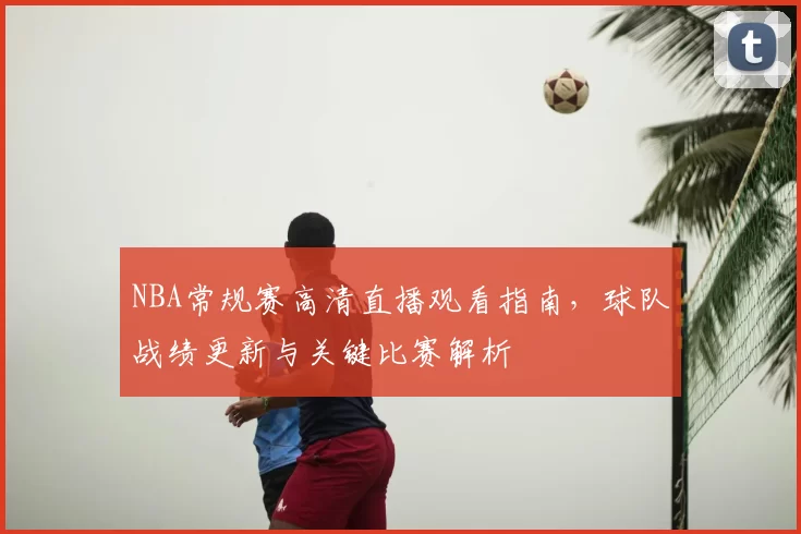 NBA常规赛高清直播观看指南，球队战绩更新与关键比赛解析