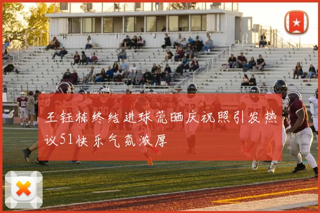 王钰栋终结进球荒晒庆祝照引发热议51快乐气氛浓厚