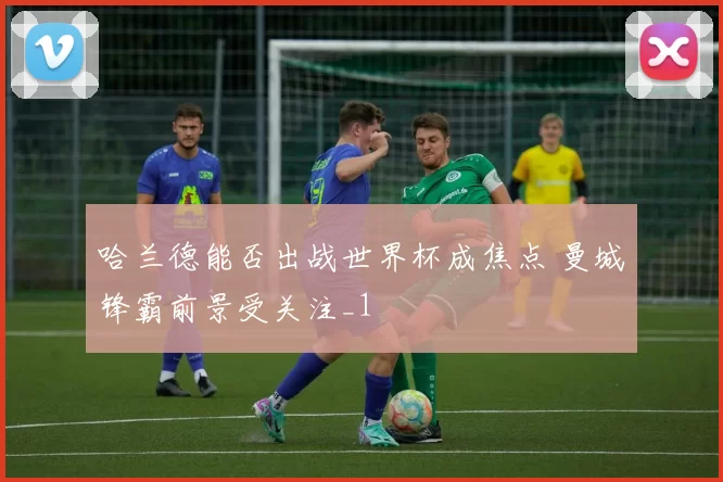 哈兰德能否出战世界杯成焦点 曼城锋霸前景受关注_1