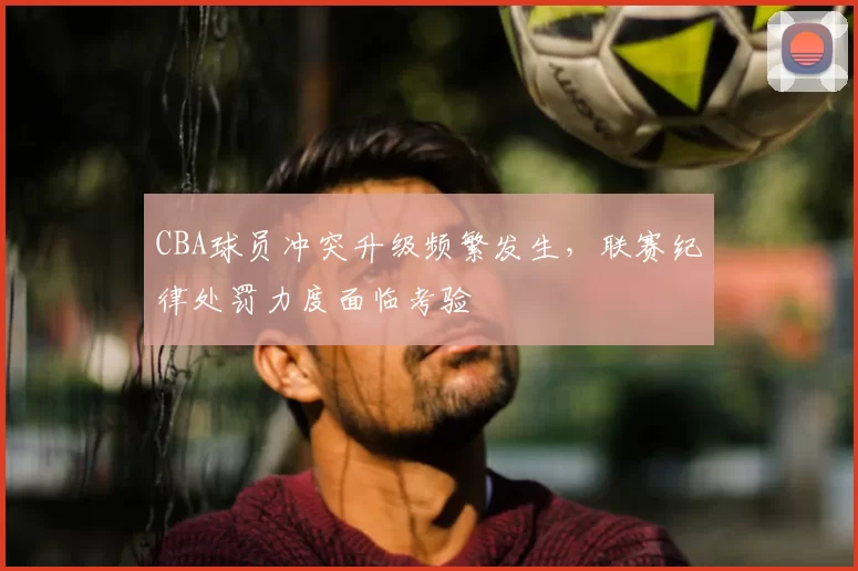 CBA球员冲突升级频繁发生,联赛纪律处罚力度面临考验