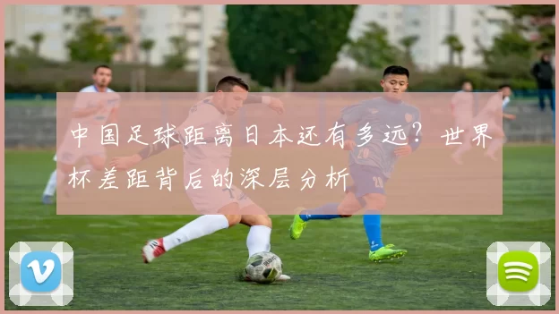 中国足球距离日本还有多远?世界杯差距背后的深层分析