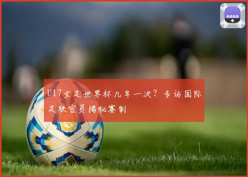 U17女足世界杯几年一次?专访国际足联官员揭秘赛制